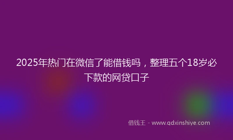 2025年热门在微信了能借钱吗，整理五个18岁必下款的网贷口子
