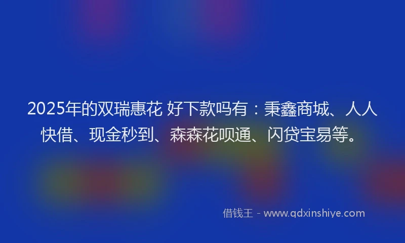 2025年的双瑞惠花 好下款吗有：秉鑫商城、人人快借、现金秒到、森森花呗通、闪贷宝易等。