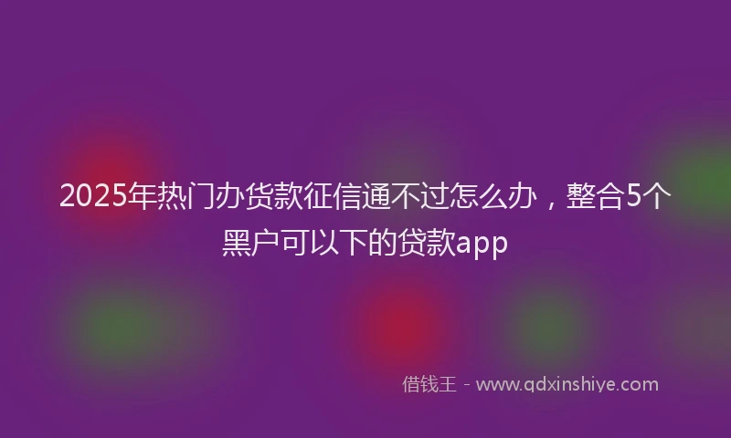 2025年热门办货款征信通不过怎么办，整合5个黑户可以下的贷款app