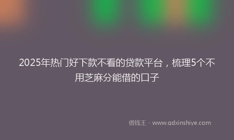 2025年热门好下款不看的贷款平台，梳理5个不用芝麻分能借的口子