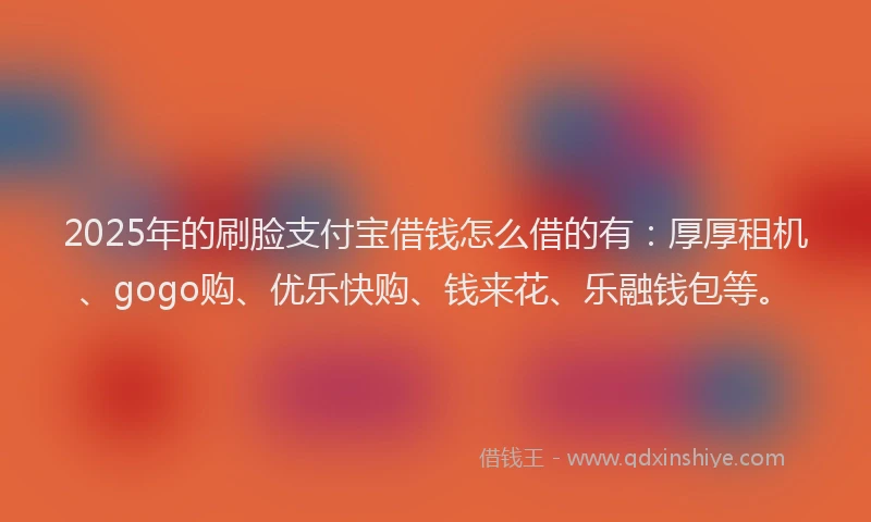 2025年的刷脸支付宝借钱怎么借的有：厚厚租机、gogo购、优乐快购、钱来花、乐融钱包等。