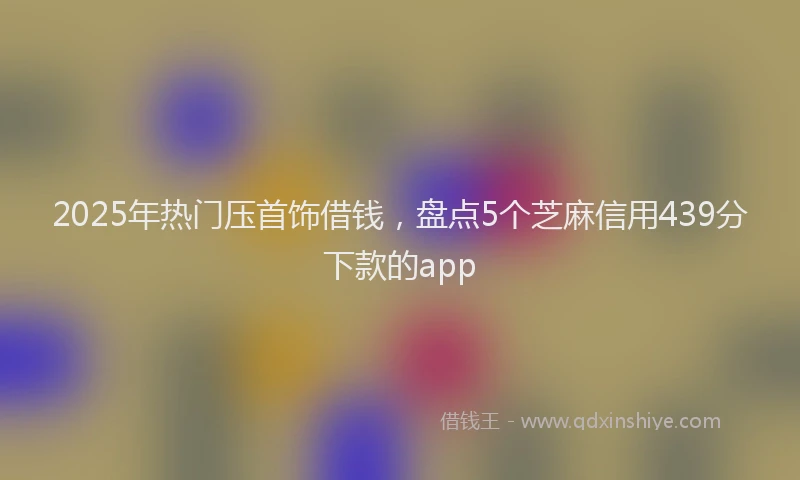 2025年热门压首饰借钱，盘点5个芝麻信用439分下款的app