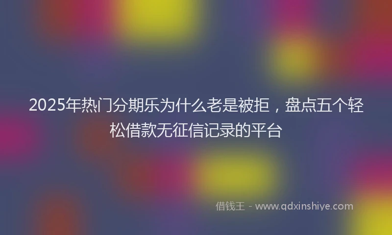 2025年热门分期乐为什么老是被拒，盘点五个轻松借款无征信记录的平台