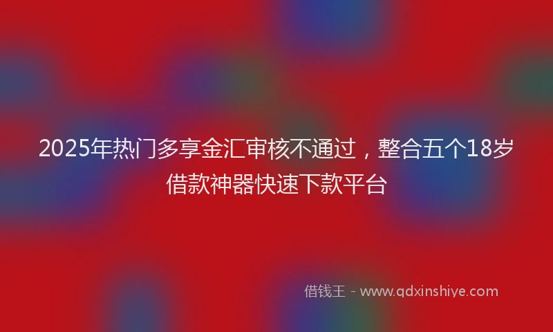 2025年热门多享金汇审核不通过，整合五个18岁借款神器快速下款平台
