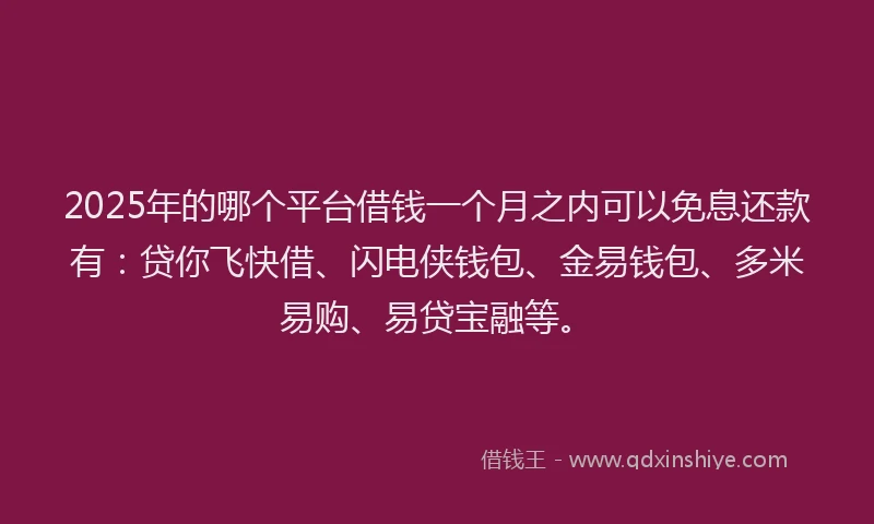 2025年的哪个平台借钱一个月之内可以免息还款有：贷你飞快借、闪电侠钱包、金易钱包、多米易购、易贷宝融等。