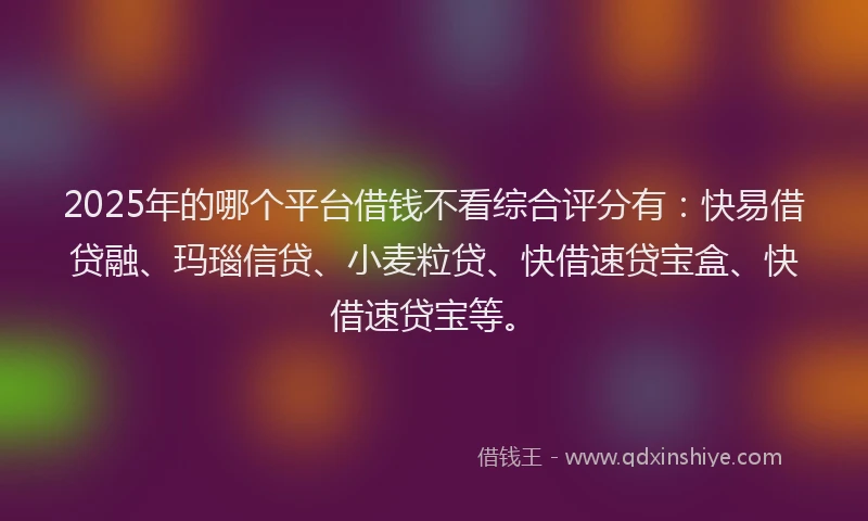 2025年的哪个平台借钱不看综合评分有：快易借贷融、玛瑙信贷、小麦粒贷、快借速贷宝盒、快借速贷宝等。