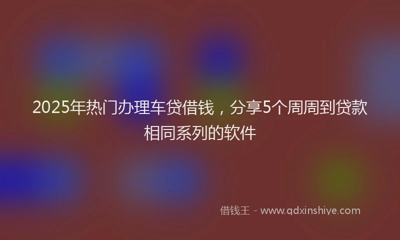 2025年热门办理车贷借钱，分享5个周周到贷款相同系列的软件