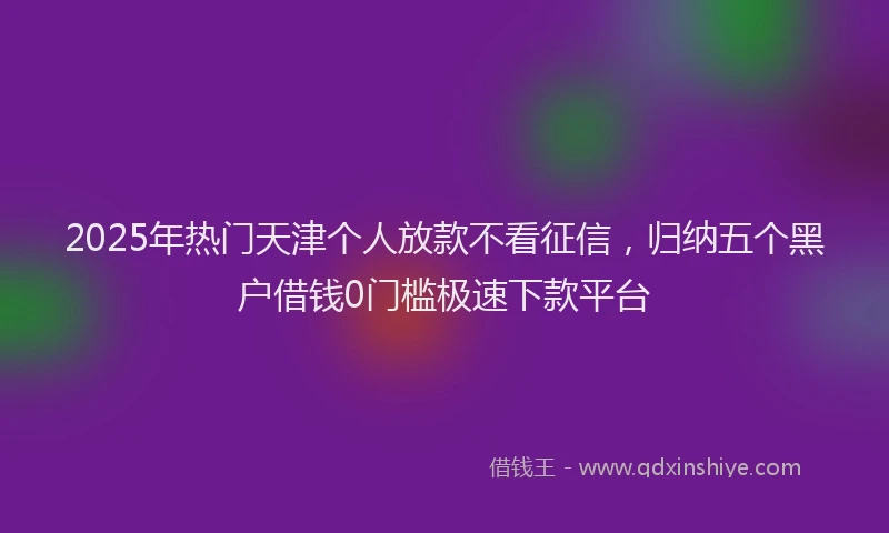 2025年热门天津个人放款不看征信，归纳五个黑户借钱0门槛极速下款平台