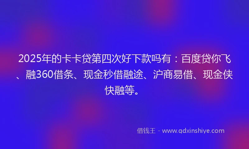 2025年的卡卡贷第四次好下款吗有：百度贷你飞、融360借条、现金秒借融途、沪商易借、现金侠快融等。
