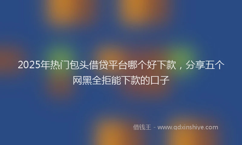 2025年热门包头借贷平台哪个好下款，分享五个网黑全拒能下款的口子