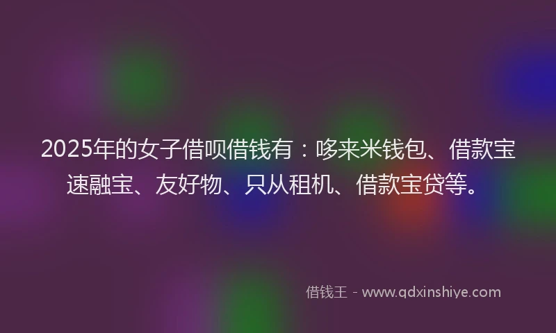 2025年的女子借呗借钱有：哆来米钱包、借款宝速融宝、友好物、只从租机、借款宝贷等。