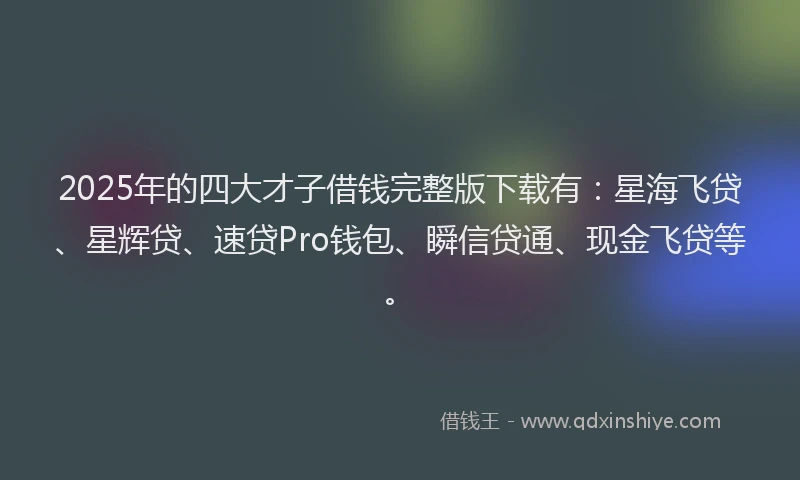 2025年的四大才子借钱完整版下载有：星海飞贷、星辉贷、速贷Pro钱包、瞬信贷通、现金飞贷等。