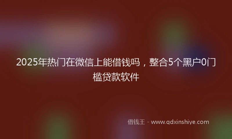 2025年热门在微信上能借钱吗，整合5个黑户0门槛贷款软件