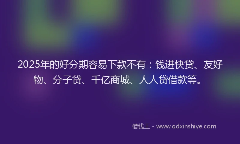 2025年的好分期容易下款不有：钱进快贷、友好物、分子贷、千亿商城、人人贷借款等。