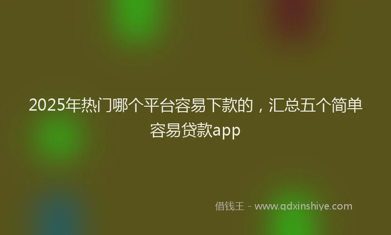 2025年热门哪个平台容易下款的，汇总五个简单容易贷款app