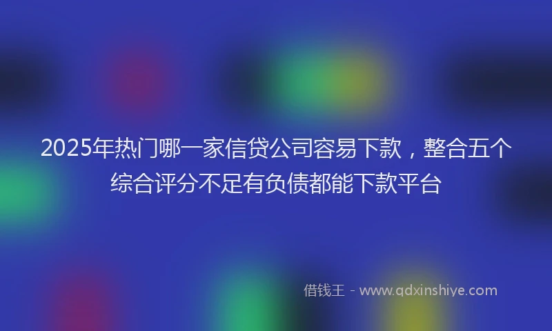 2025年热门哪一家信贷公司容易下款，整合五个综合评分不足有负债都能下款平台