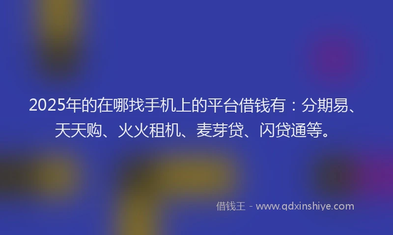 2025年的在哪找手机上的平台借钱有：分期易、天天购、火火租机、麦芽贷、闪贷通等。