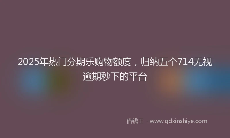 2025年热门分期乐购物额度，归纳五个714无视逾期秒下的平台