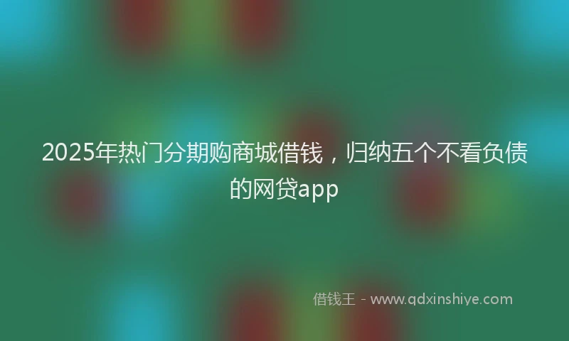 2025年热门分期购商城借钱，归纳五个不看负债的网贷app