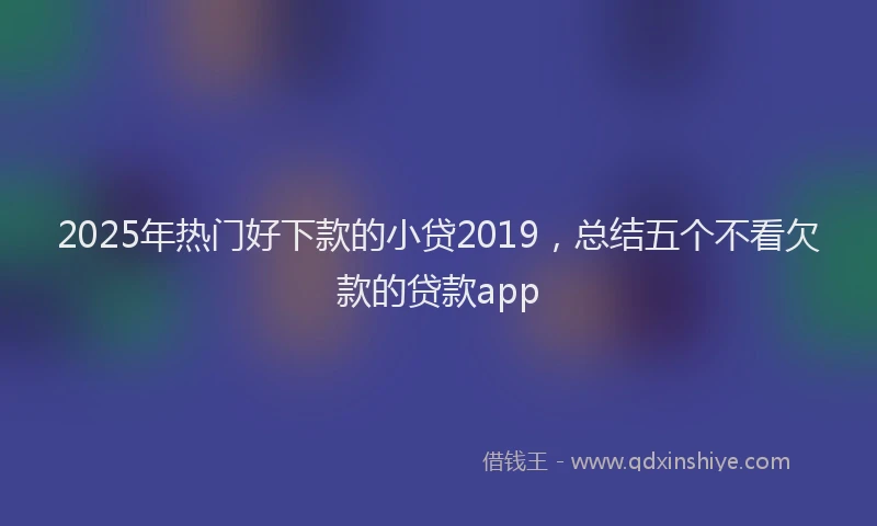 2025年热门好下款的小贷2019，总结五个不看欠款的贷款app