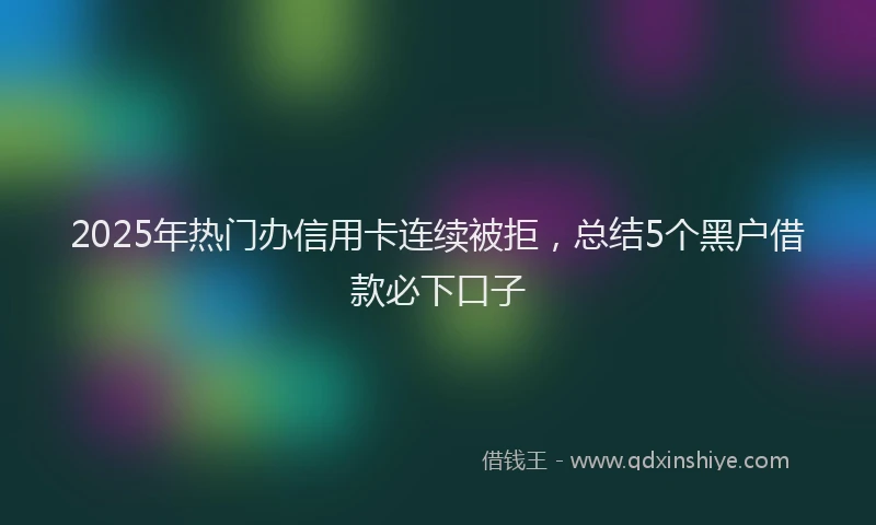 2025年热门办信用卡连续被拒，总结5个黑户借款必下口子
