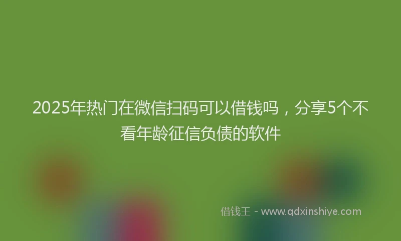 2025年热门在微信扫码可以借钱吗，分享5个不看年龄征信负债的软件