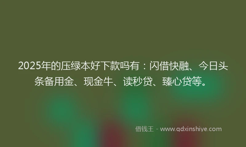 2025年的压绿本好下款吗有：闪借快融、今日头条备用金、现金牛、读秒贷、臻心贷等。