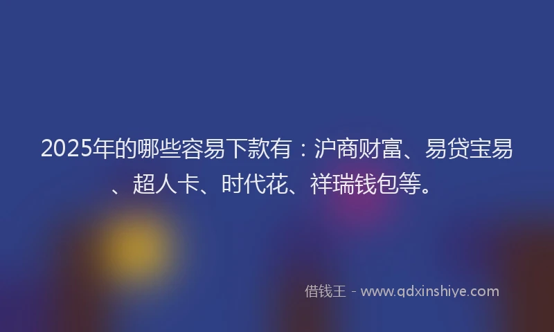 2025年的哪些容易下款有：沪商财富、易贷宝易、超人卡、时代花、祥瑞钱包等。