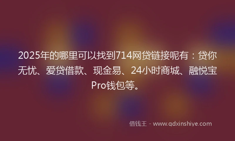 2025年的哪里可以找到714网贷链接呢有：贷你无忧、爱贷借款、现金易、24小时商城、融悦宝Pro钱包等。