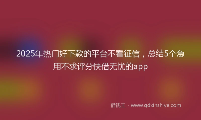 2025年热门好下款的平台不看征信，总结5个急用不求评分快借无忧的app