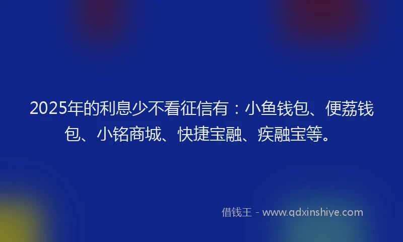2025年的利息少不看征信有：小鱼钱包、便荔钱包、小铭商城、快捷宝融、疾融宝等。
