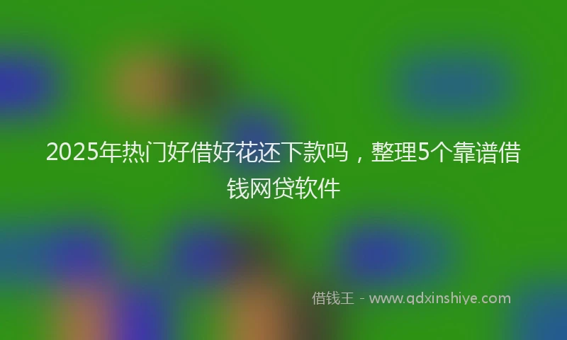 2025年热门好借好花还下款吗，整理5个靠谱借钱网贷软件