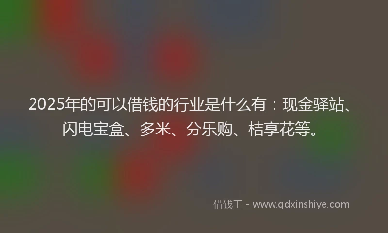 2025年的可以借钱的行业是什么有：现金驿站、闪电宝盒、多米、分乐购、桔享花等。