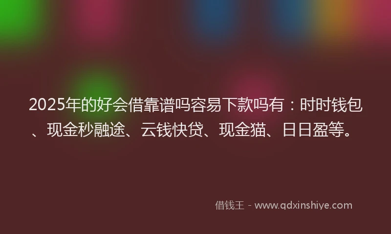2025年的好会借靠谱吗容易下款吗有：时时钱包、现金秒融途、云钱快贷、现金猫、日日盈等。
