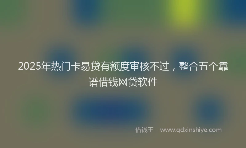 2025年热门卡易贷有额度审核不过，整合五个靠谱借钱网贷软件