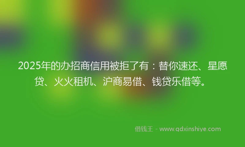 2025年的办招商信用被拒了有：替你速还、星愿贷、火火租机、沪商易借、钱贷乐借等。