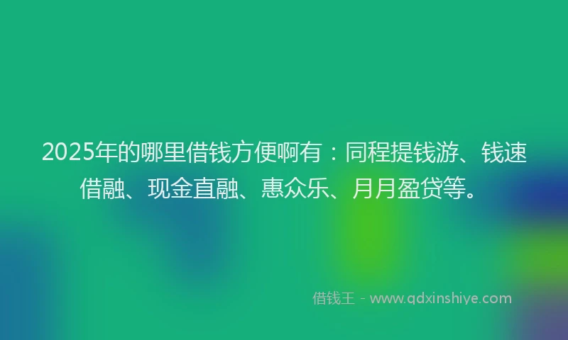 2025年的哪里借钱方便啊有：同程提钱游、钱速借融、现金直融、惠众乐、月月盈贷等。