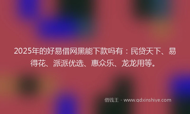 2025年的好易借网黑能下款吗有：民贷天下、易得花、派派优选、惠众乐、龙龙用等。