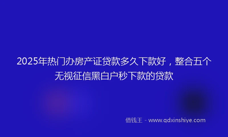 2025年热门办房产证贷款多久下款好，整合五个无视征信黑白户秒下款的贷款
