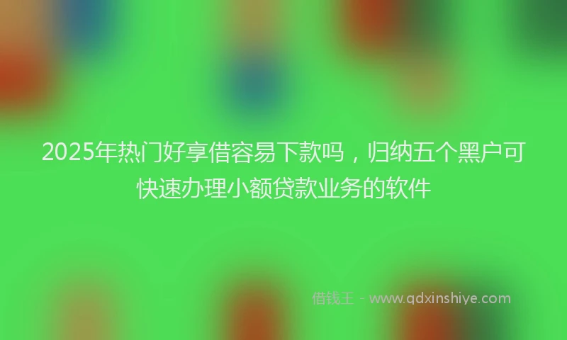 2025年热门好享借容易下款吗，归纳五个黑户可快速办理小额贷款业务的软件