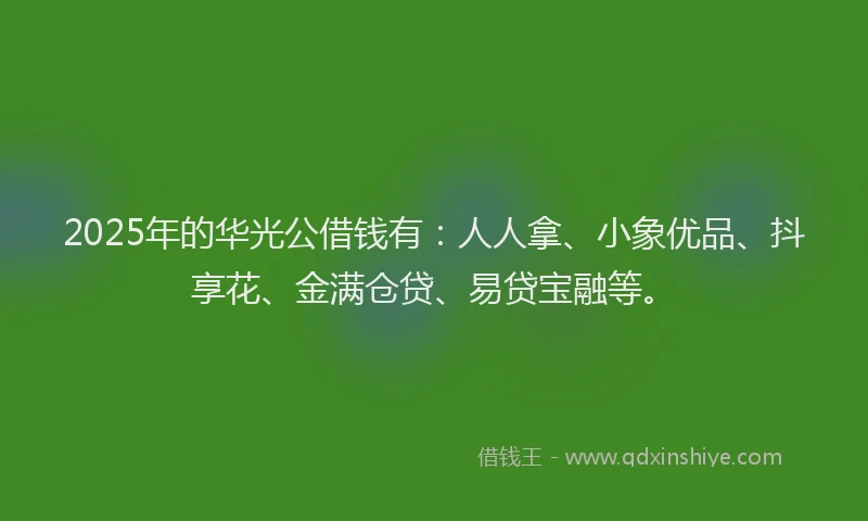 2025年的华光公借钱有：人人拿、小象优品、抖享花、金满仓贷、易贷宝融等。