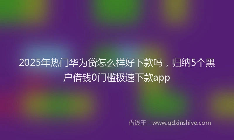 2025年热门华为贷怎么样好下款吗，归纳5个黑户借钱0门槛极速下款app