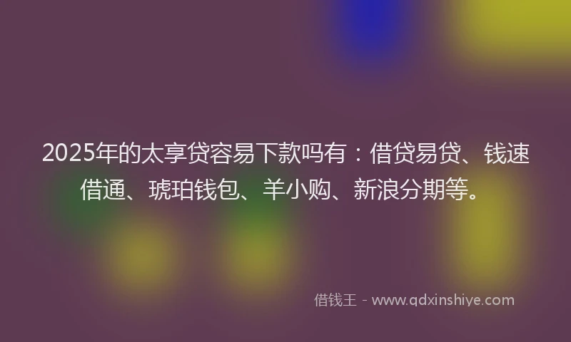 2025年的太享贷容易下款吗有：借贷易贷、钱速借通、琥珀钱包、羊小购、新浪分期等。
