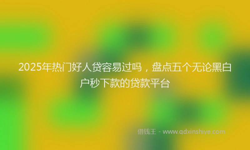 2025年热门好人贷容易过吗，盘点五个无论黑白户秒下款的贷款平台