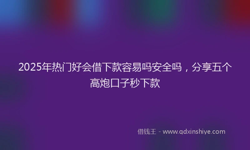 2025年热门好会借下款容易吗安全吗，分享五个高炮口子秒下款