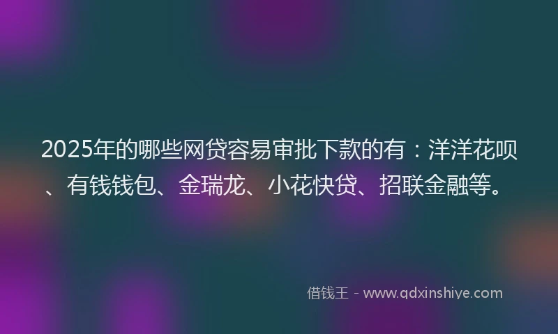 2025年的哪些网贷容易审批下款的有：洋洋花呗、有钱钱包、金瑞龙、小花快贷、招联金融等。