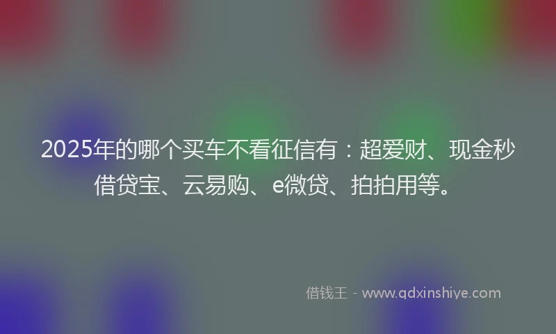 2025年的哪个买车不看征信有：超爱财、现金秒借贷宝、云易购、e微贷、拍拍用等。