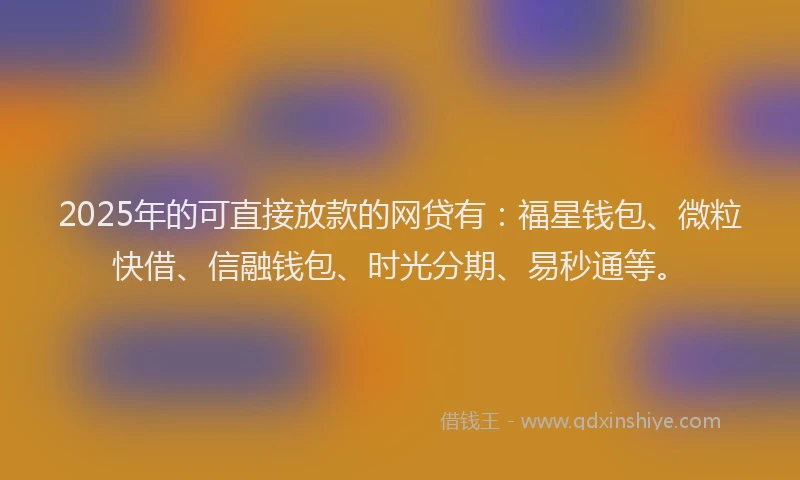 2025年的可直接放款的网贷有：福星钱包、微粒快借、信融钱包、时光分期、易秒通等。