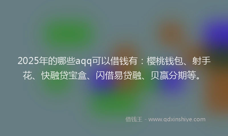 2025年的哪些aqq可以借钱有：樱桃钱包、射手花、快融贷宝盒、闪借易贷融、贝赢分期等。