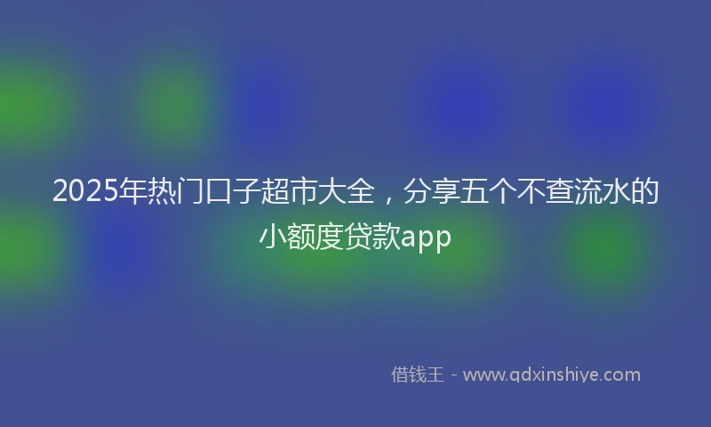 2025年热门口子超市大全，分享五个不查流水的小额度贷款app